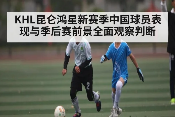 KHL昆仑鸿星新赛季中国球员表现与季后赛前景全面观察判断