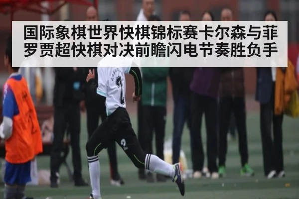 国际象棋世界快棋锦标赛卡尔森与菲罗贾超快棋对决前瞻闪电节奏胜负手